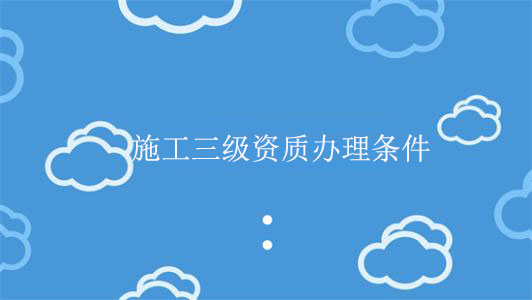 施工三級(jí)資質(zhì)辦理?xiàng)l件